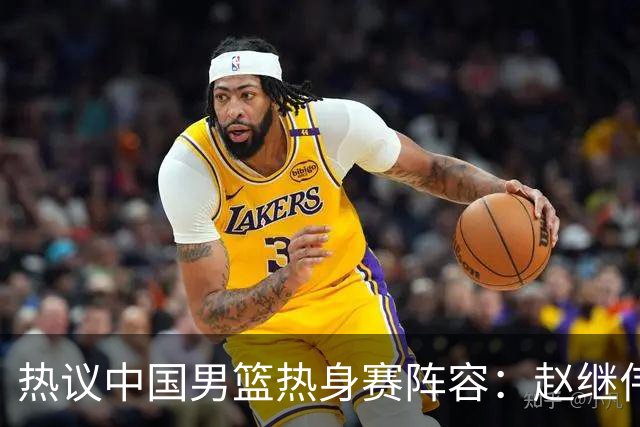 热议中国男篮热身赛阵容：赵继伟担纲老将，广东中锋迎重用良机