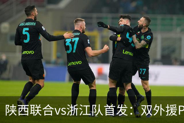 陕西联合vs浙江队首发：双外援PK三外援，王钰栋、陶强龙登场